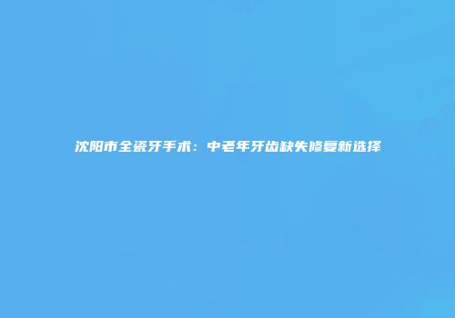 沈阳市全瓷牙手术：中老年牙齿缺失修复新选择