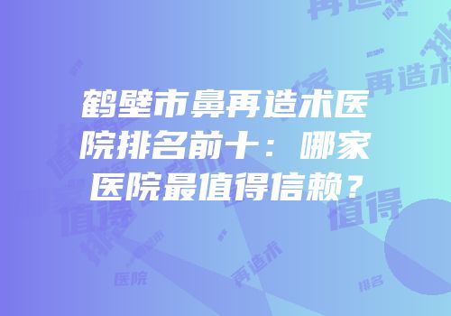鹤壁市鼻再造术医院排名前十：哪家医院最值得信赖？