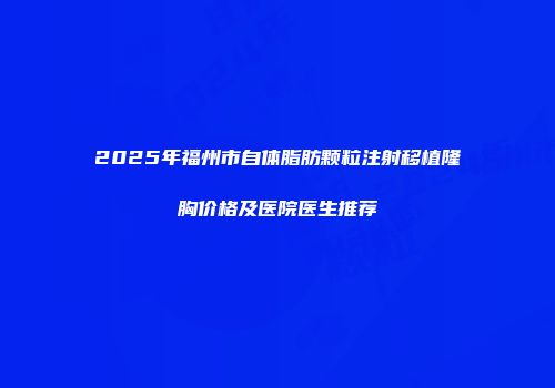 2025年福州市自体脂肪颗粒注射移植隆胸价格及医院医生推荐
