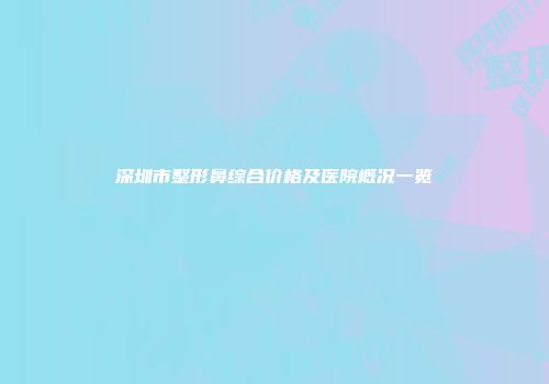 深圳市整形鼻综合价格及医院概况一览