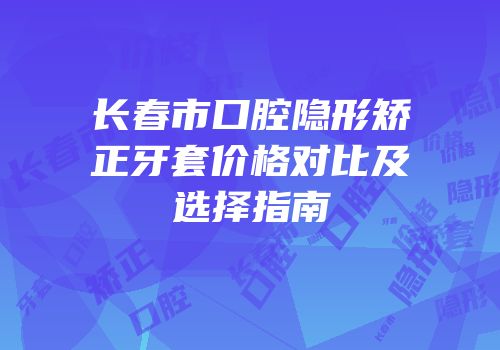 长春市口腔隐形矫正牙套价格对比及选择指南