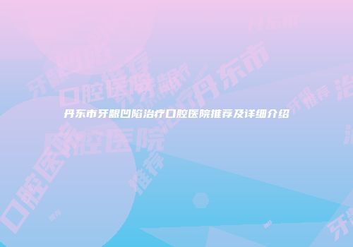 丹东市牙龈凹陷治疗口腔医院推荐及详细介绍