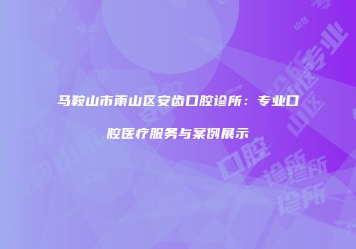 马鞍山市雨山区安齿口腔诊所：专业口腔医疗服务与案例展示