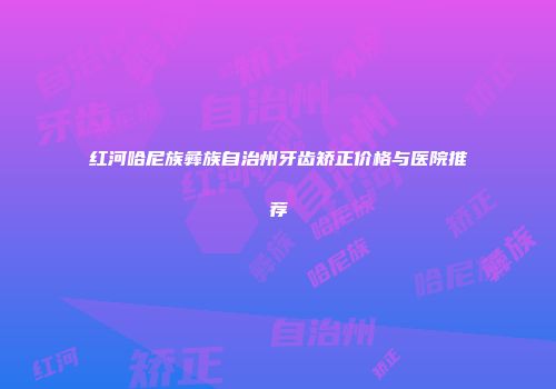 红河哈尼族彝族自治州牙齿矫正价格与医院推荐