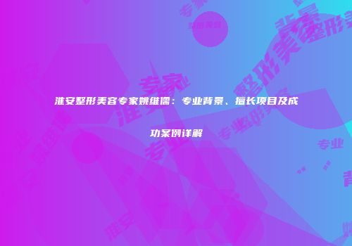 淮安整形美容专家姚维儒：专业背景、擅长项目及成功案例详解