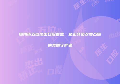 随州市五位杰出口腔医生：矫正牙齿改变凸嘴的美丽守护者