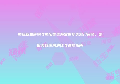 郑州新生医院与郑东智美海棠医疗美容门诊部：整形美容医院对比与选择指南