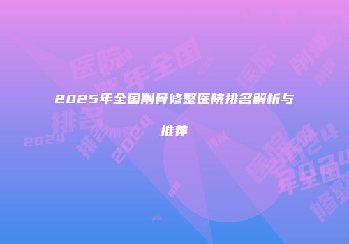 2025年全国削骨修整医院排名解析与推荐