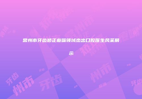常州市牙齿矫正瘪嘴领域杰出口腔医生风采展示