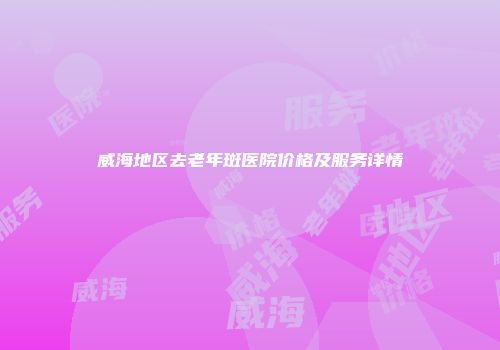 威海地区去老年斑医院价格及服务详情