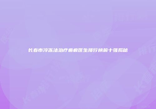 长春市冷冻法治疗瘢痕医生排行榜前十强揭秘