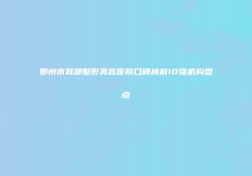 鄂州市耳部整形美容医院口碑榜前10强机构盘点