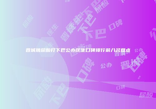 晋城玻尿酸打下巴公办医生口碑排行前八名盘点