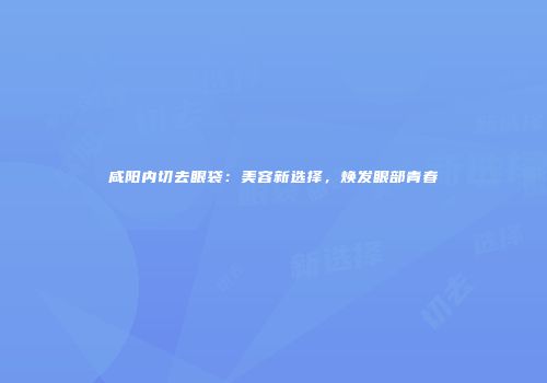 咸阳内切去眼袋：美容新选择，焕发眼部青春
