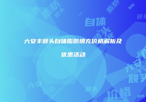 六安丰额头自体脂肪填充价格解析及优惠活动