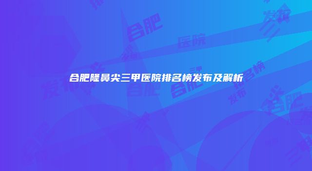 合肥隆鼻尖三甲医院排名榜发布及解析