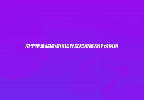 南宁市全脸做埋线提升医院排名及详情解析