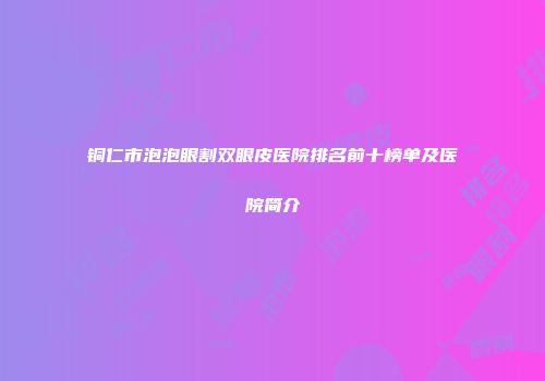 铜仁市泡泡眼割双眼皮医院排名前十榜单及医院简介