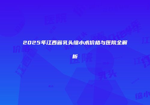 2025年江西省乳头缩小术价格与医院全解析