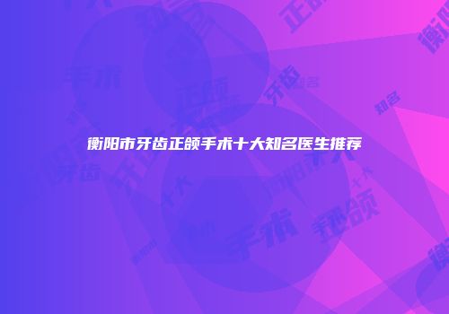 衡阳市牙齿正颌手术十大知名医生推荐