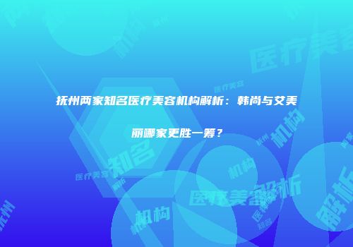 抚州两家知名医疗美容机构解析：韩尚与艾美丽哪家更胜一筹？