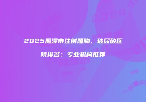 2025鹰潭市注射隆胸、玻尿酸医院排名：专业机构推荐