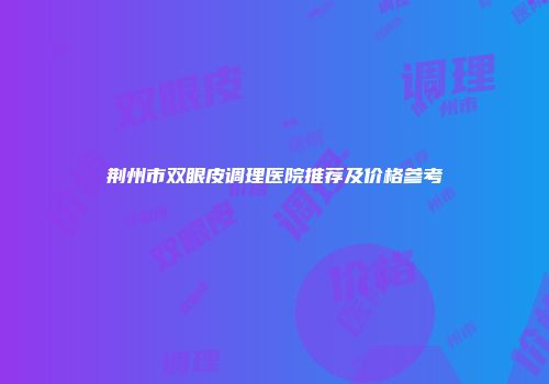 荆州市双眼皮调理医院推荐及价格参考
