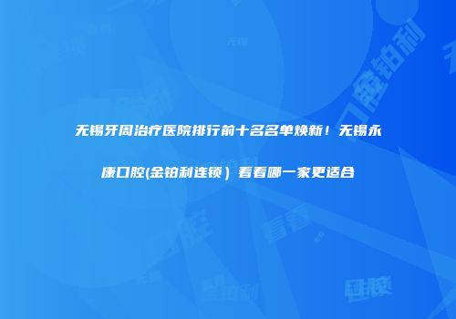 无锡牙周治疗医院排行前十名名单焕新！无锡永康口腔(金铂利连锁）看看哪一家更适合