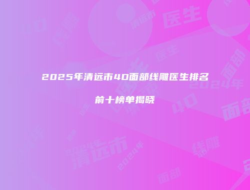 2025年清远市4D面部线雕医生排名前十榜单揭晓