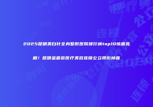 2025昆明美白针全身整形医院排行榜top10惊喜亮相！昆明金蔷薇医疗美容连锁公立领衔榜首