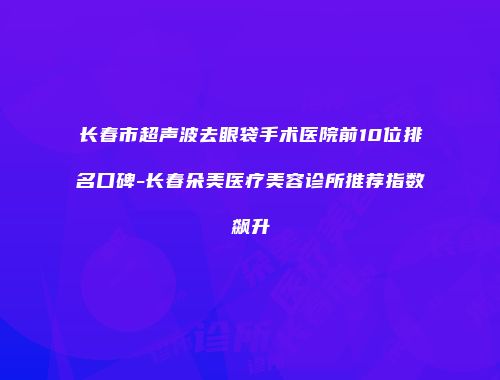 长春市超声波去眼袋手术医院前10位排名口碑-长春朵美医疗美容诊所推荐指数飙升