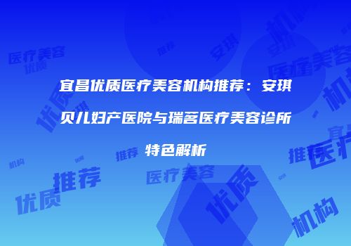 宜昌优质医疗美容机构推荐：安琪贝儿妇产医院与瑞茗医疗美容诊所特色解析