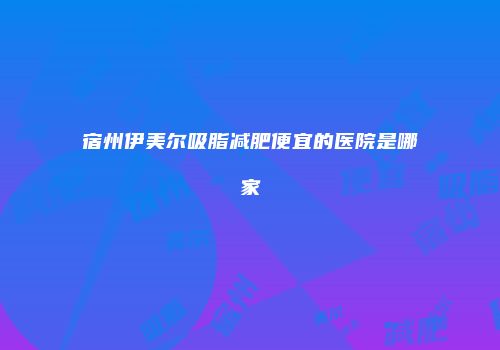 宿州伊美尔吸脂减肥便宜的医院是哪家