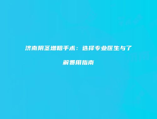 济南阴茎增粗手术：选择专业医生与了解费用指南