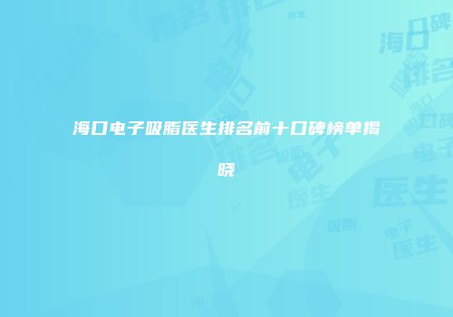 海口电子吸脂医生排名前十口碑榜单揭晓