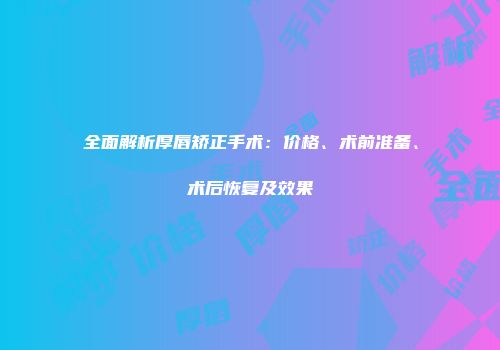 全面解析厚唇矫正手术：价格、术前准备、术后恢复及效果