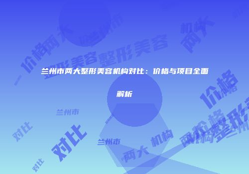 兰州市两大整形美容机构对比：价格与项目全面解析