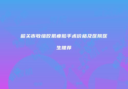 韶关市收缩咬肌瘦脸手术价格及医院医生推荐