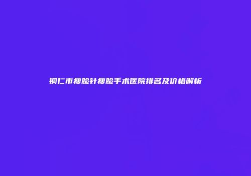 铜仁市瘦脸针瘦脸手术医院排名及价格解析