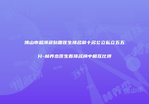 佛山市超薄瓷贴面医生排名前十名公立私立五五分-林养杰医生看排名榜中相互比拼