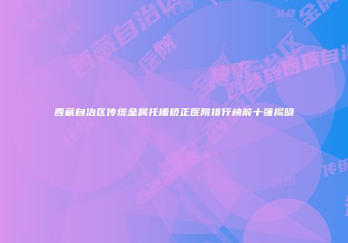 西藏自治区传统金属托槽矫正医院排行榜前十强揭晓