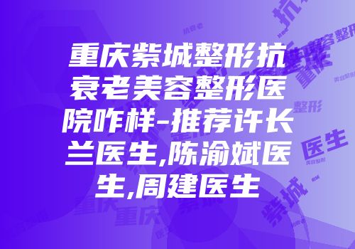 重庆紫城整形抗衰老美容整形医院咋样-推荐许长兰医生,陈渝斌医生,周建医生