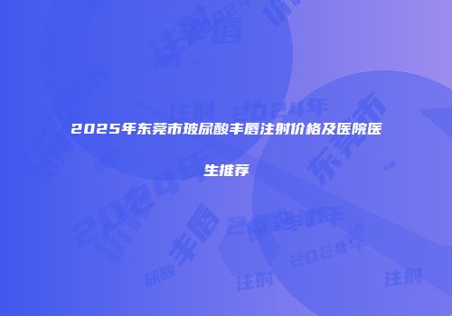 2025年东莞市玻尿酸丰唇注射价格及医院医生推荐