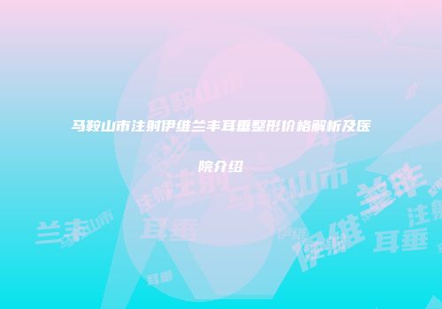 马鞍山市注射伊维兰丰耳垂整形价格解析及医院介绍