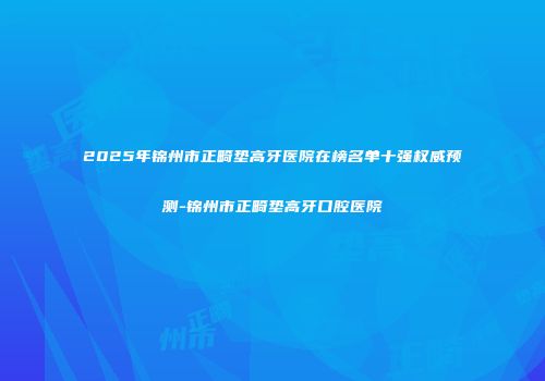 2025年锦州市正畸垫高牙医院在榜名单十强权威预测-锦州市正畸垫高牙口腔医院