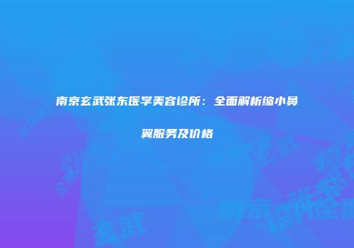 南京玄武张东医学美容诊所：全面解析缩小鼻翼服务及价格