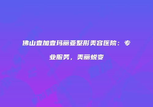 佛山壹加壹玛丽亚整形美容医院：专业服务，美丽蜕变