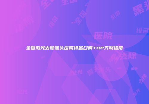 全国激光去除黑头医院排名口碑TOP齐聚指南