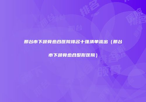 邢台市下颌骨愈合医院排名十强清单流出（邢台市下颌骨愈合整形医院）