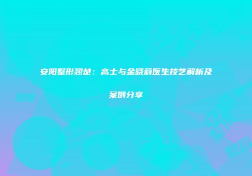 安阳整形翘楚：高士与金晓莉医生技艺解析及案例分享